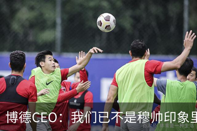 博德CEO：我们已不是穆帅印象里的球队，当年他都不愿在这训练